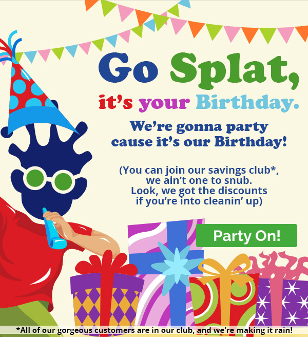 Go Splat, it’s your Birthday. We’re gonna party cause it’s our Birthday! (You can join our savings club*, we ain’t one to snub. Look, we got the discounts if you’re into cleanin’ up) *All of our gorgeous customers are in our club, and we’re making it rain!